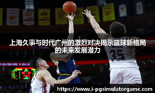 上海久事与时代广州的激烈对决揭示篮球新格局的未来发展潜力