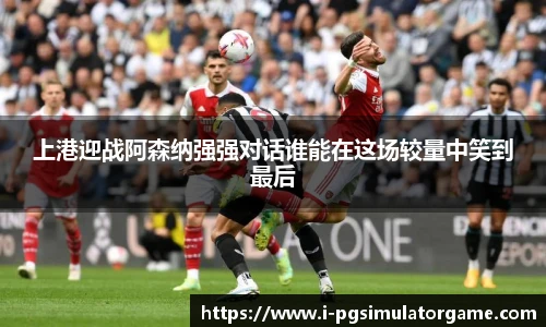 上港迎战阿森纳强强对话谁能在这场较量中笑到最后