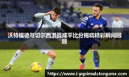 沃特福德与切尔西激战成平比分揭晓精彩瞬间回顾