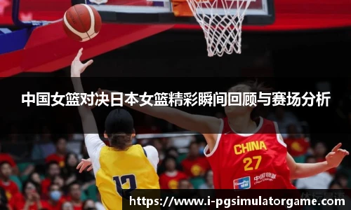 中国女篮对决日本女篮精彩瞬间回顾与赛场分析