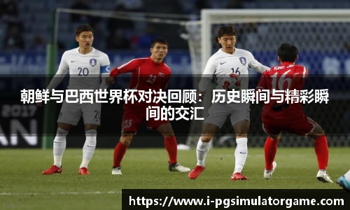 朝鲜与巴西世界杯对决回顾：历史瞬间与精彩瞬间的交汇