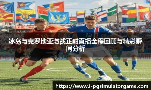 冰岛与克罗地亚激战正酣直播全程回顾与精彩瞬间分析