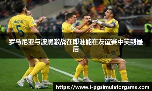 罗马尼亚与波黑激战在即谁能在友谊赛中笑到最后
