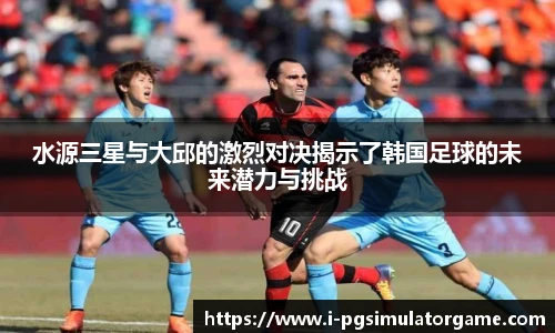 水源三星与大邱的激烈对决揭示了韩国足球的未来潜力与挑战