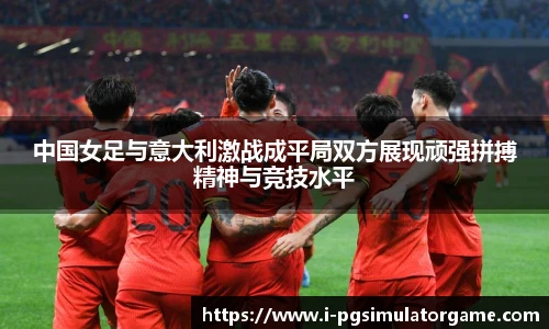 中国女足与意大利激战成平局双方展现顽强拼搏精神与竞技水平